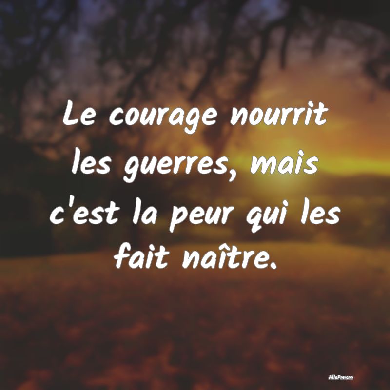 Le courage nourrit les guerres, mais c'est la peur...