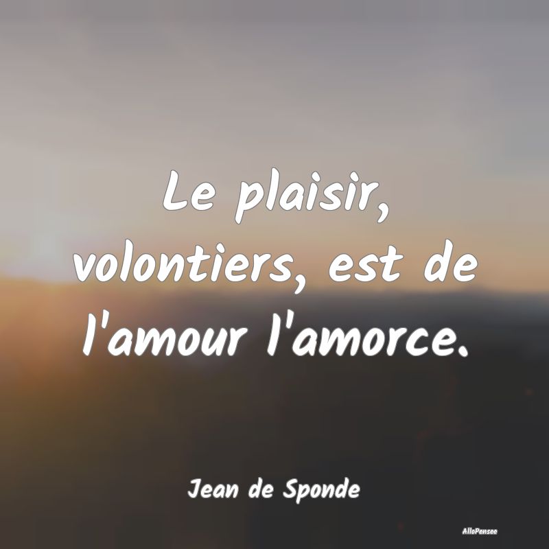 Le plaisir, volontiers, est de l'amour l'amorce....