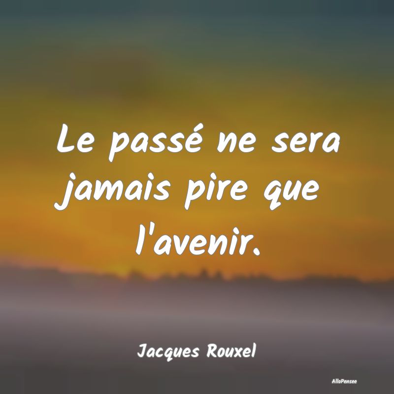 Le passé ne sera jamais pire que l'avenir....