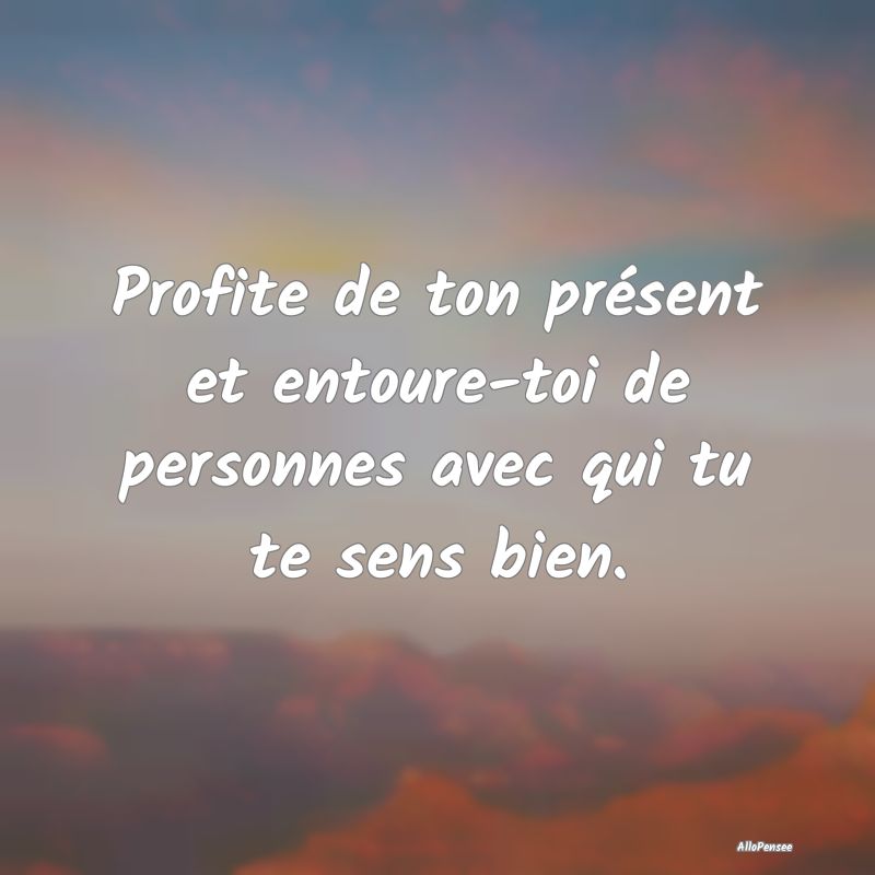 Profite de ton présent et entoure-toi de personne...