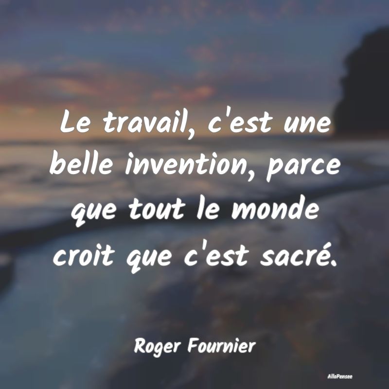 Le travail, c'est une belle invention, parce que t... Le travail, c'est une belle invention, parce que t...