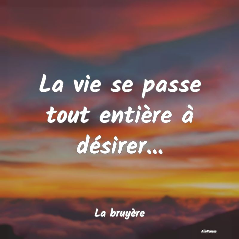 La vie se passe tout entière à désirer......