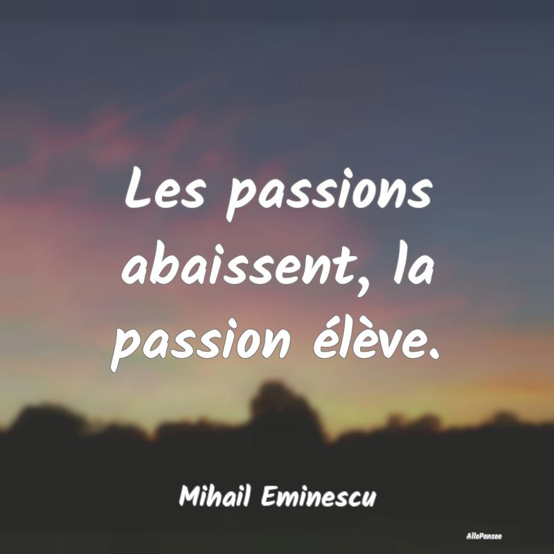 Les passions abaissent, la passion élève....
