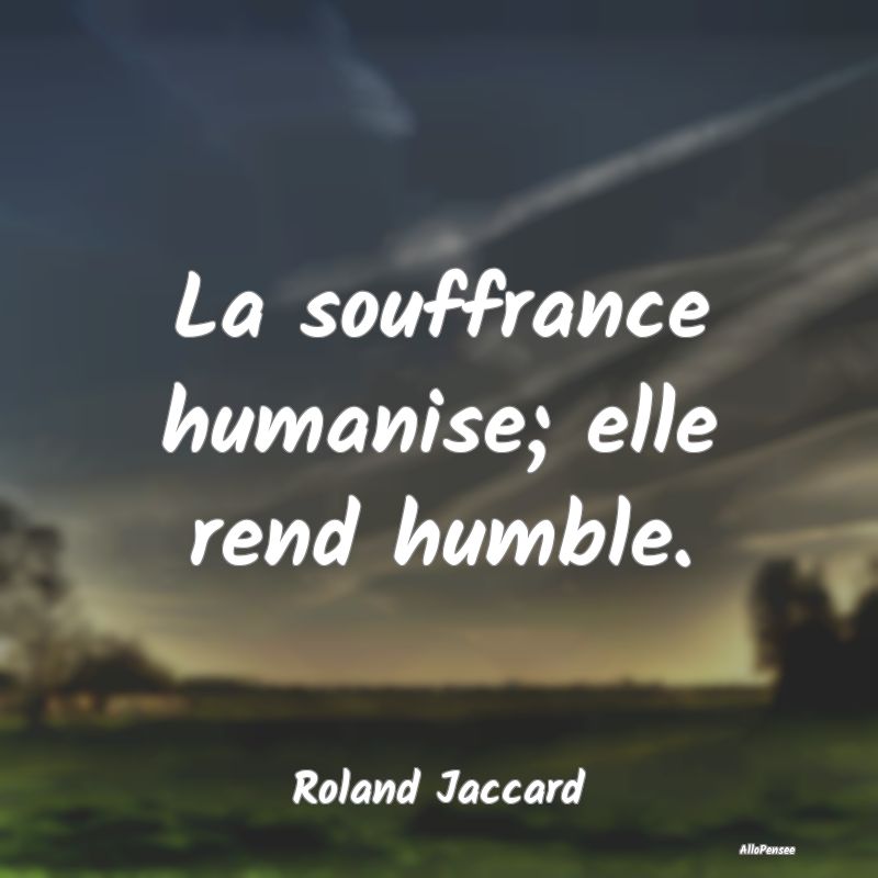 La souffrance humanise; elle rend humble....