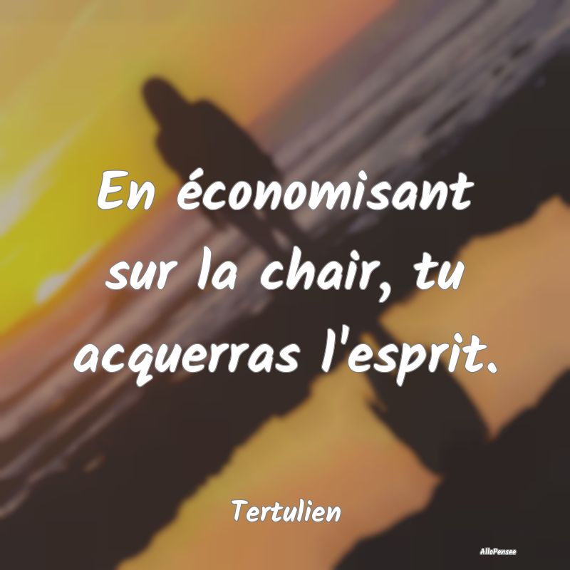 En économisant sur la chair, tu acquerras l'espri...