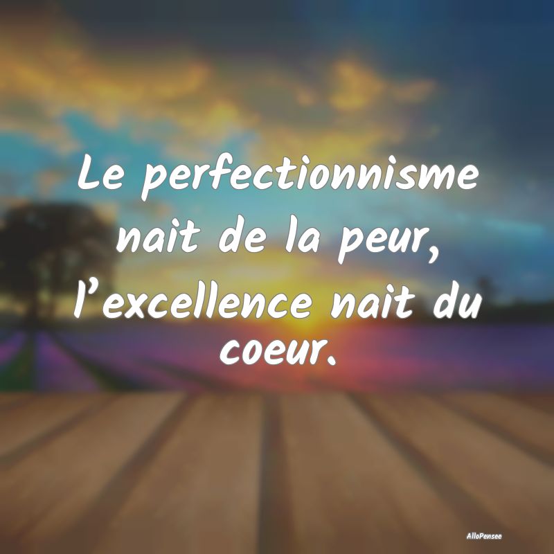 Le perfectionnisme nait de la peur, l’excellence...