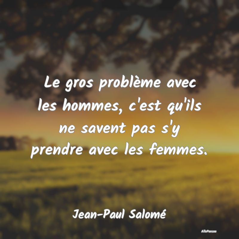 Le gros problème avec les hommes, c'est qu'ils ne...